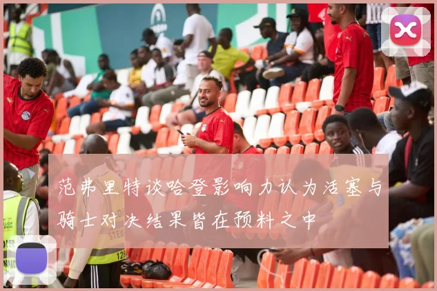 范弗里特谈哈登影响力认为活塞与骑士对决结果皆在预料之中