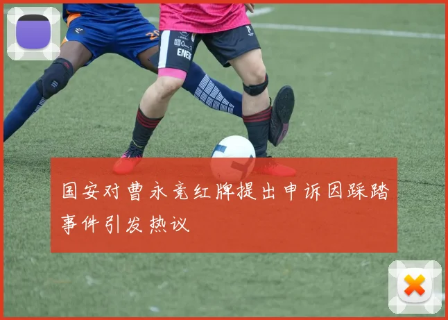 国安对曹永竞红牌提出申诉因踩踏事件引发热议