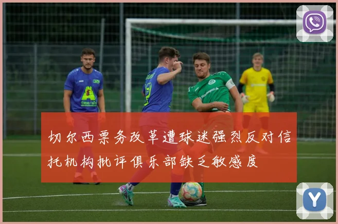 切尔西票务改革遭球迷强烈反对信托机构批评俱乐部缺乏敏感度