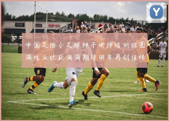 中国足协小足球种子讲师培训班圆满结业收获满满期待明年再创佳绩