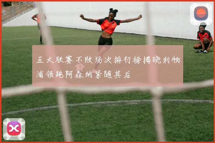 五大联赛不败场次排行榜揭晓利物浦领跑阿森纳紧随其后