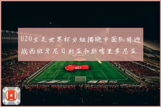 U20女足世界杯分组揭晓中国队将迎战西班牙尼日利亚和新喀里多尼亚