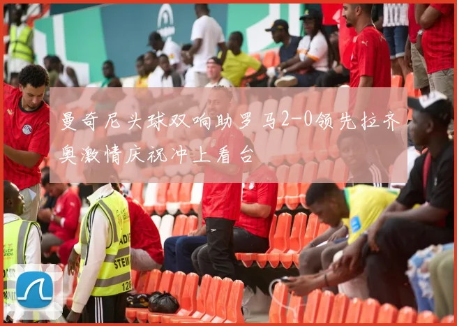曼奇尼头球双响助罗马2-0领先拉齐奥激情庆祝冲上看台