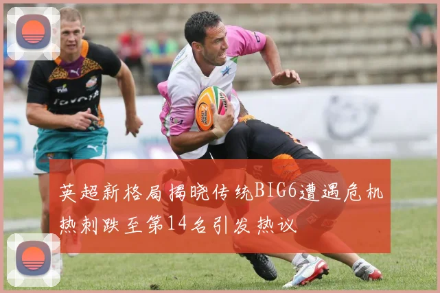 英超新格局揭晓传统BIG6遭遇危机热刺跌至第14名引发热议