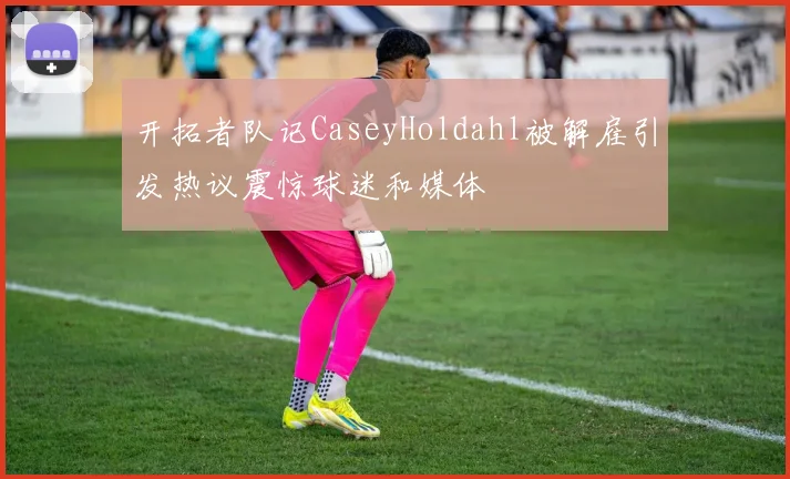 开拓者队记CaseyHoldahl被解雇引发热议震惊球迷和媒体