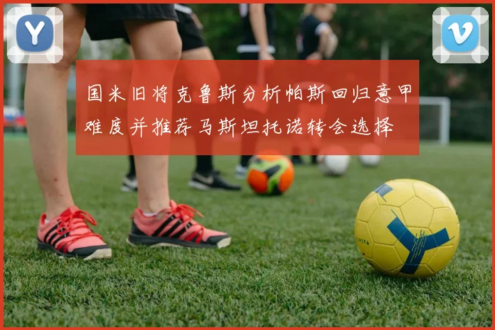 国米旧将克鲁斯分析帕斯回归意甲难度并推荐马斯坦托诺转会选择