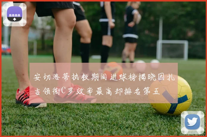 安切洛蒂执教期间进球榜揭晓因扎吉领衔C罗效率最高却排名第五