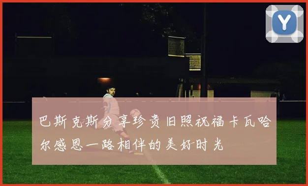 巴斯克斯分享珍贵旧照祝福卡瓦哈尔感恩一路相伴的美好时光