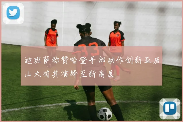 迪班萨称赞哈登手部动作创新亚历山大将其演绎至新高度