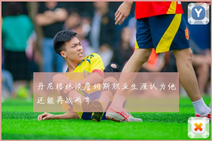 丹尼格林谈詹姆斯职业生涯认为他还能再战两年