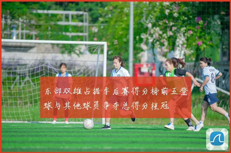 东部双雄占据季后赛得分榜前五登球与其他球员争夺总得分桂冠