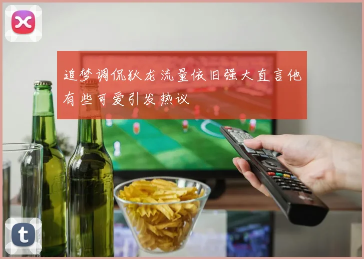 追梦调侃狄龙流量依旧强大直言他有些可爱引发热议