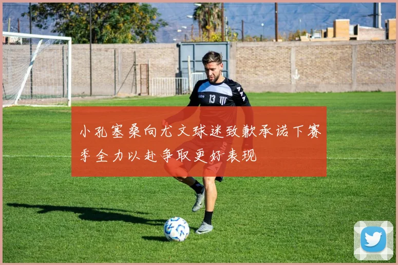 小孔塞桑向尤文球迷致歉承诺下赛季全力以赴争取更好表现