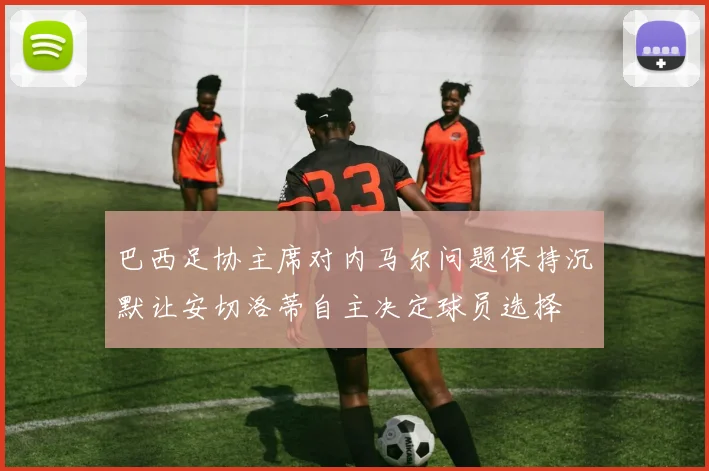巴西足协主席对内马尔问题保持沉默让安切洛蒂自主决定球员选择