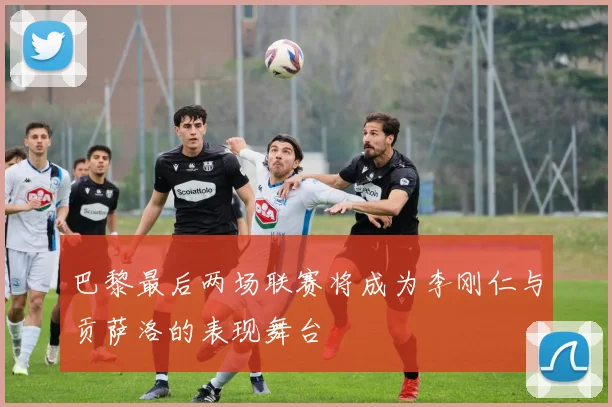 巴黎最后两场联赛将成为李刚仁与贡萨洛的表现舞台