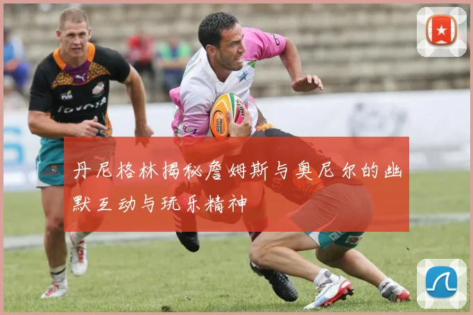 丹尼格林揭秘詹姆斯与奥尼尔的幽默互动与玩乐精神