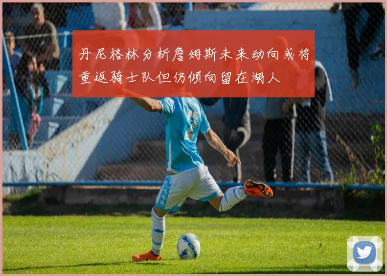丹尼格林分析詹姆斯未来动向或将重返骑士队但仍倾向留在湖人