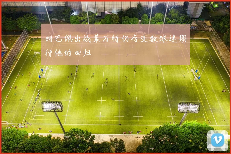 姆巴佩出战莱万特仍存变数球迷期待他的回归