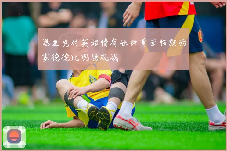 恩里克对英超情有独钟曾亲临默西塞德德比现场观战