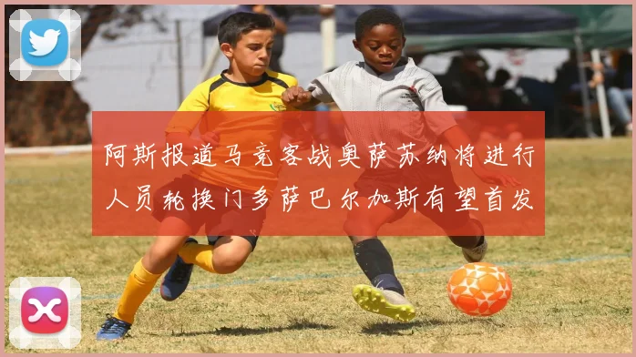 阿斯报道马竞客战奥萨苏纳将进行人员轮换门多萨巴尔加斯有望首发出场