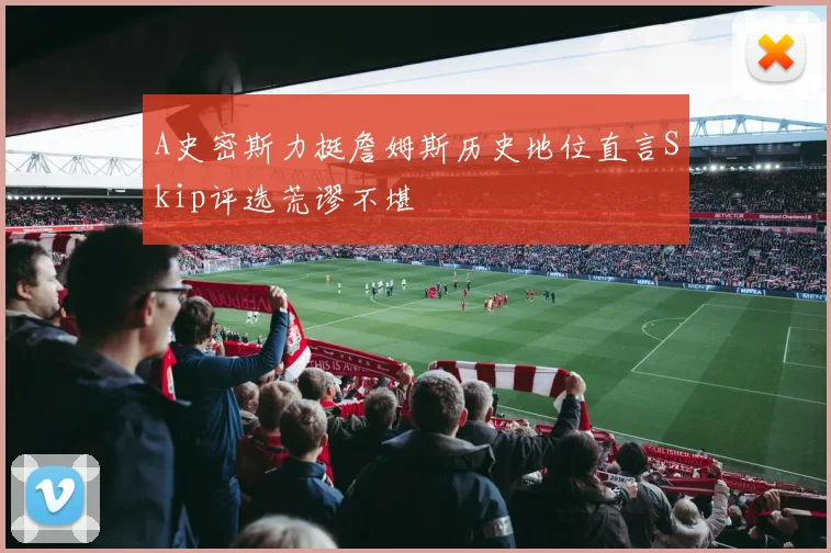A史密斯力挺詹姆斯历史地位直言Skip评选荒谬不堪