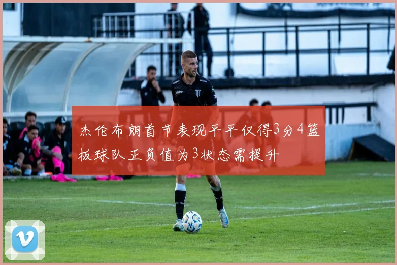 杰伦布朗首节表现平平仅得3分4篮板球队正负值为3状态需提升