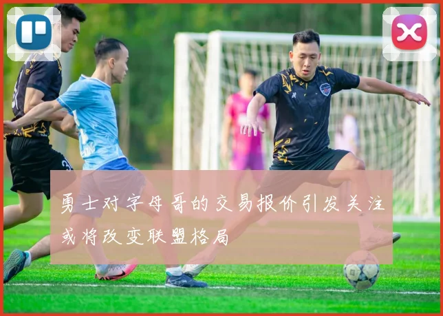 勇士对字母哥的交易报价引发关注或将改变联盟格局
