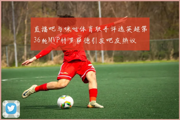 直播吧与咪咕体育联手评选英超第36轮MVP特罗萨德引发吧友热议