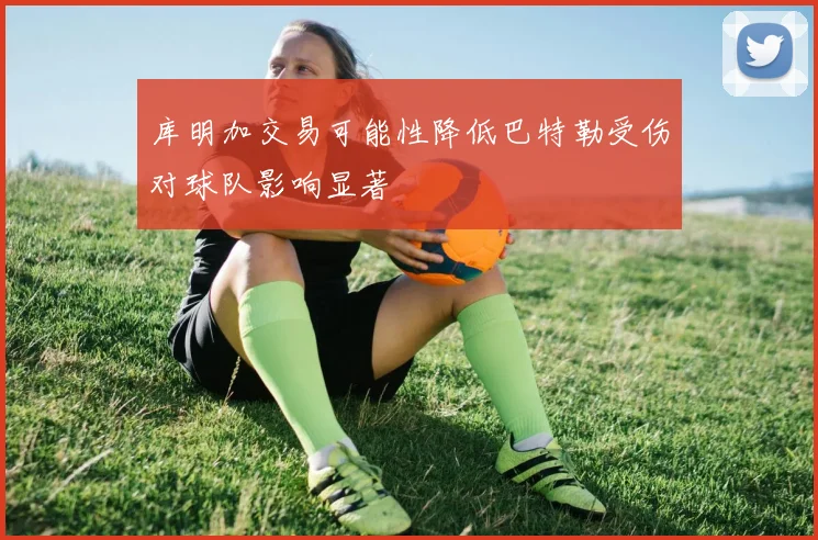 库明加交易可能性降低巴特勒受伤对球队影响显著