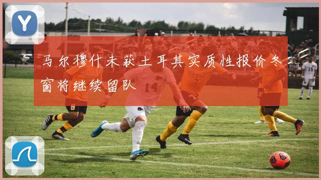 马尔穆什未获土耳其实质性报价冬窗将继续留队