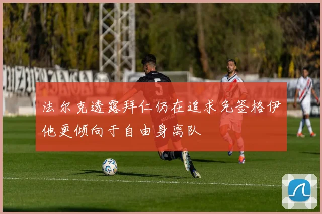 法尔克透露拜仁仍在追求免签格伊他更倾向于自由身离队