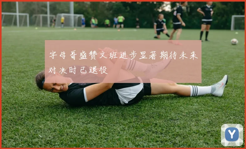 字母哥盛赞文班进步显著期待未来对决时已退役