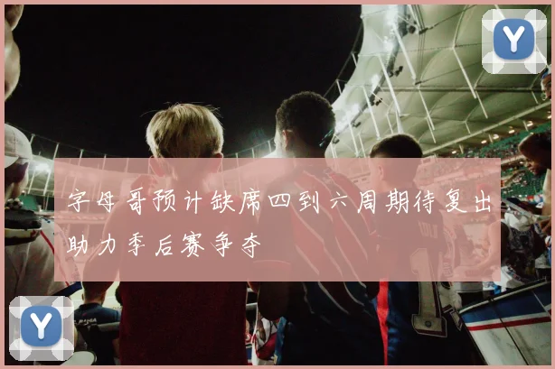 字母哥预计缺席四到六周期待复出助力季后赛争夺